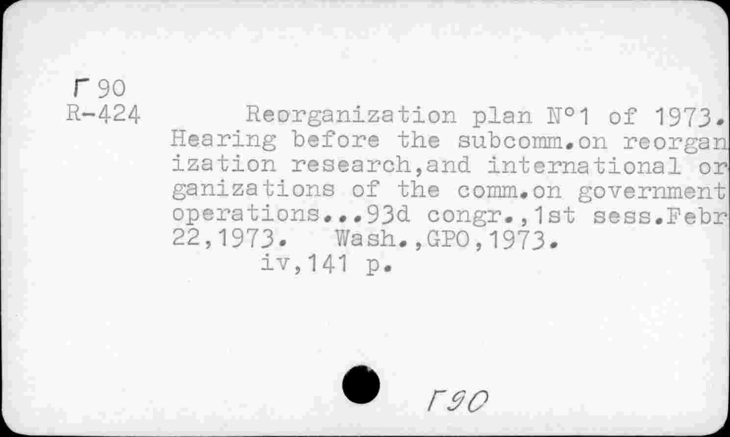 ﻿F 90
R-424
Reorganization plan №1 of 1973-Hearing before the subcomm.on reorgan ization research,and international or ganizations of the comm.on government operations..,93d congr.,1st sess.Febr 22,1973- Wash.,GPO,1973-iv,141 p.
rw